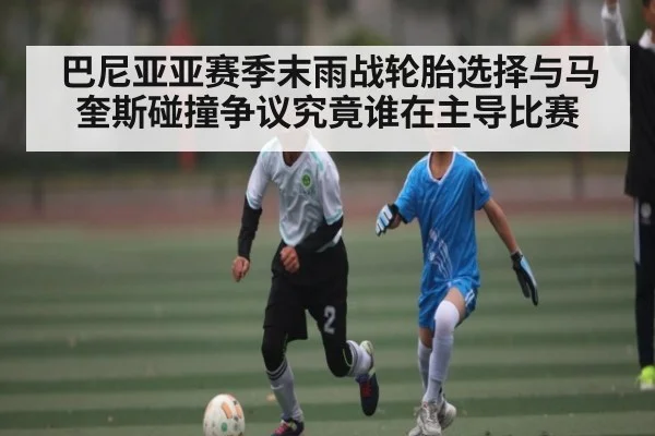 巴尼亚亚赛季末雨战轮胎选择与马奎斯碰撞争议究竟谁在主导比赛